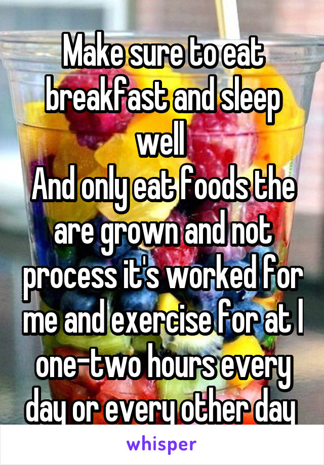 Make sure to eat breakfast and sleep well 
And only eat foods the are grown and not process it's worked for me and exercise for at l one-two hours every day or every other day 