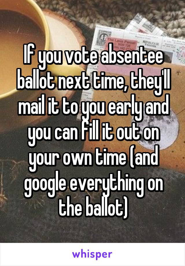 If you vote absentee ballot next time, they'll mail it to you early and you can fill it out on your own time (and google everything on the ballot)