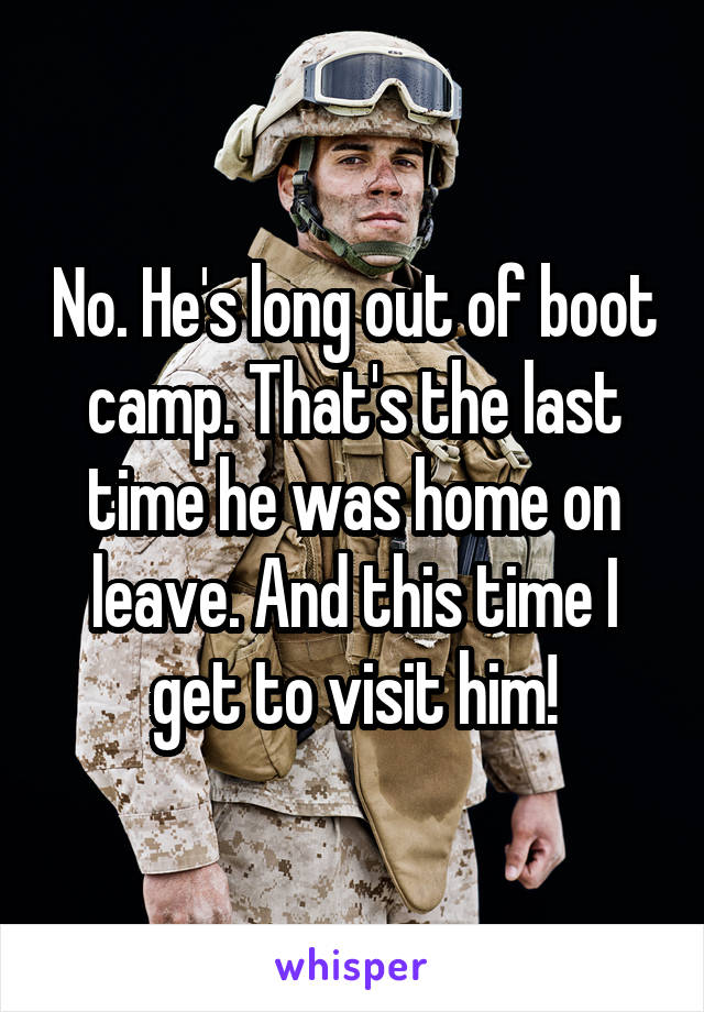No. He's long out of boot camp. That's the last time he was home on leave. And this time I get to visit him!