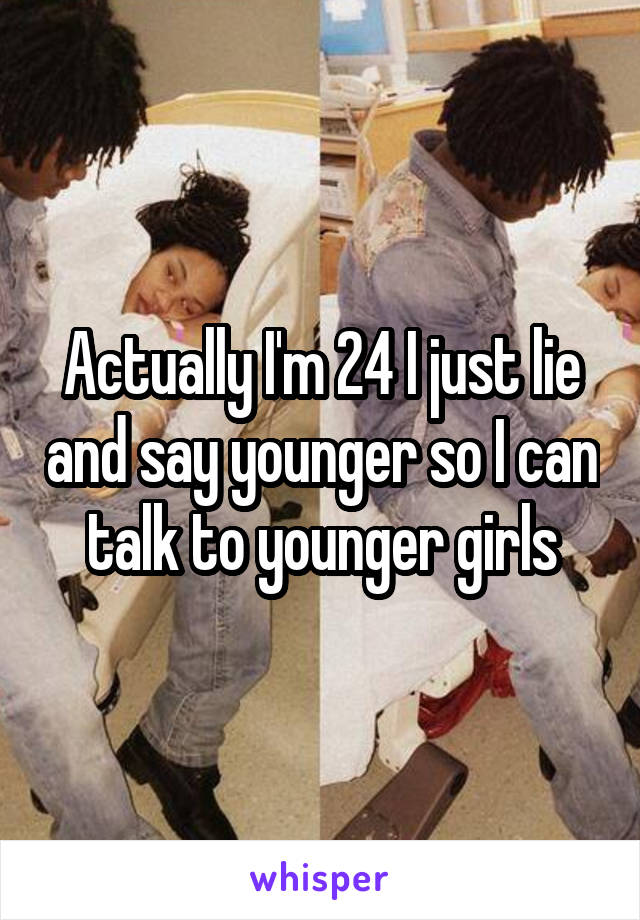 Actually I'm 24 I just lie and say younger so I can talk to younger girls