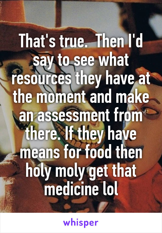 That's true.  Then I'd say to see what resources they have at the moment and make an assessment from there. If they have means for food then holy moly get that medicine lol