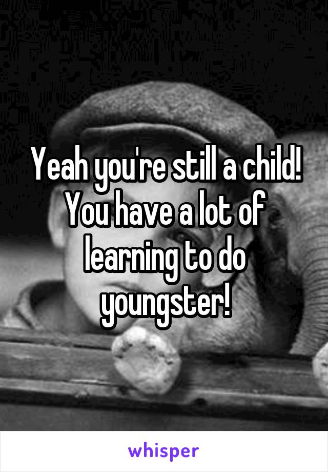 Yeah you're still a child! You have a lot of learning to do youngster!