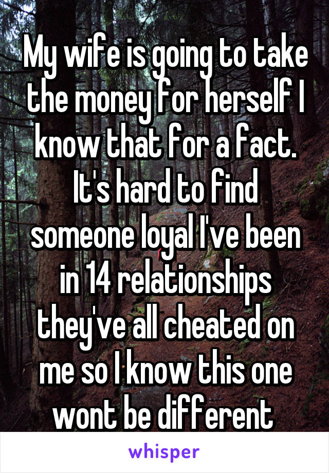 My wife is going to take the money for herself I know that for a fact. It's hard to find someone loyal I've been in 14 relationships they've all cheated on me so I know this one wont be different 