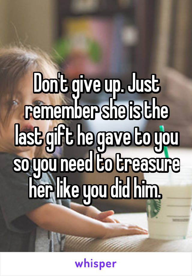 Don't give up. Just remember she is the last gift he gave to you so you need to treasure her like you did him. 