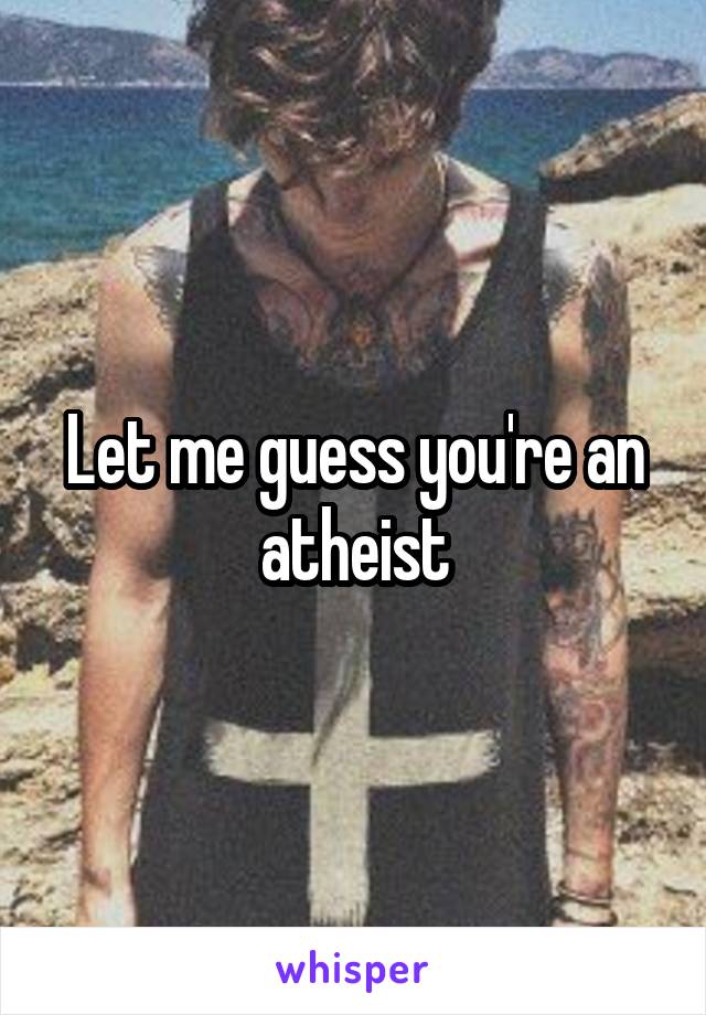 Let me guess you're an atheist