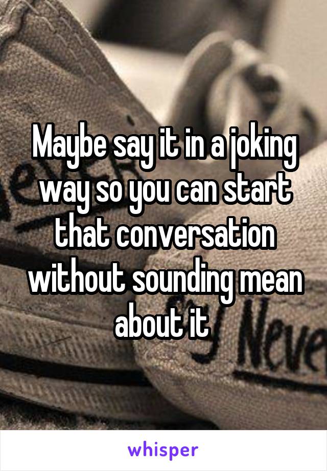 Maybe say it in a joking way so you can start that conversation without sounding mean about it 