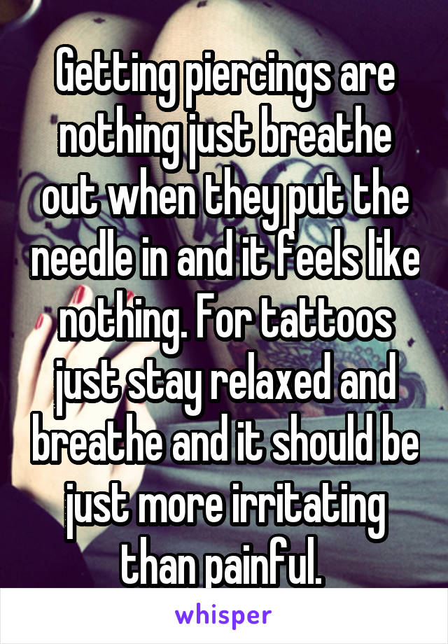 Getting piercings are nothing just breathe out when they put the needle in and it feels like nothing. For tattoos just stay relaxed and breathe and it should be just more irritating than painful. 