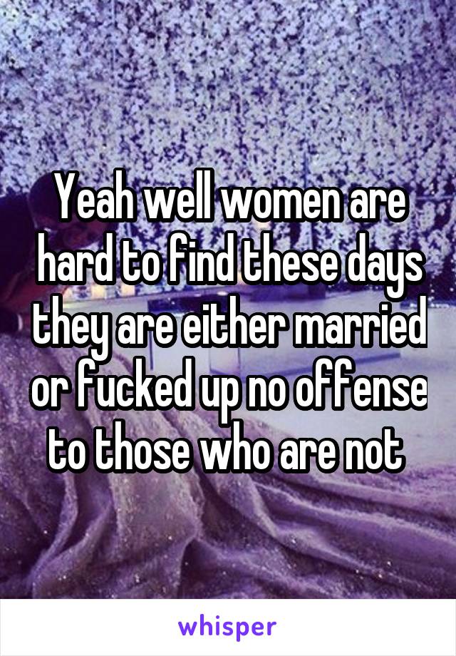 Yeah well women are hard to find these days they are either married or fucked up no offense to those who are not 