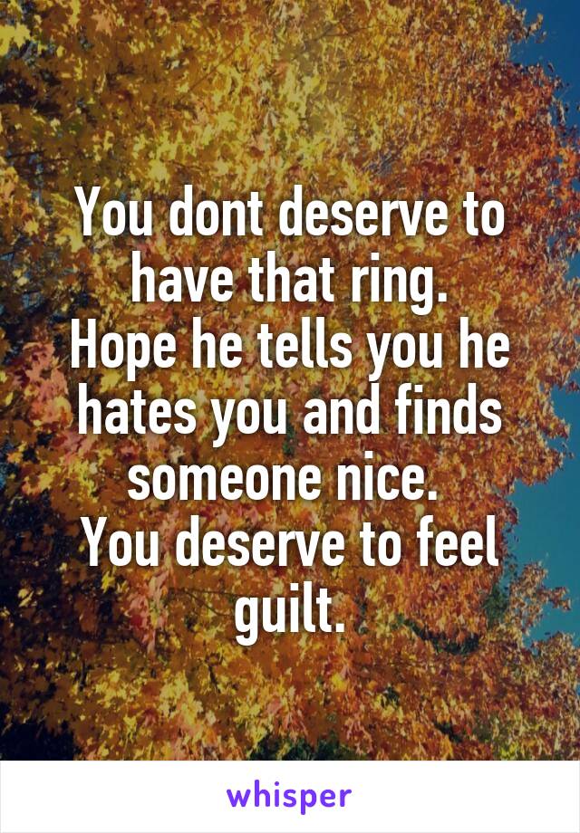 You dont deserve to have that ring.
Hope he tells you he hates you and finds someone nice. 
You deserve to feel guilt.
