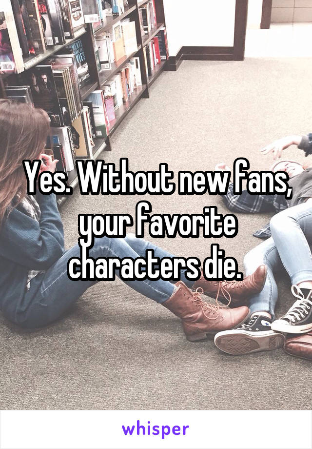 Yes. Without new fans, your favorite characters die. 