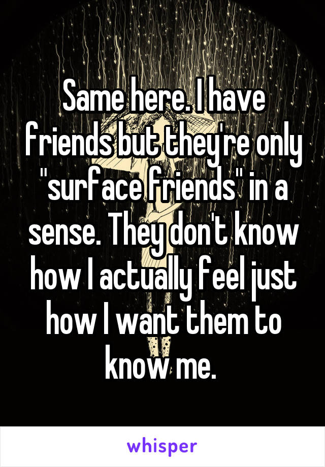 Same here. I have friends but they're only "surface friends" in a sense. They don't know how I actually feel just how I want them to know me. 