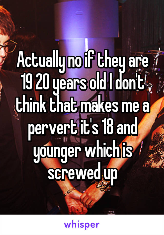 Actually no if they are 19 20 years old I don't think that makes me a pervert it's 18 and younger which is screwed up