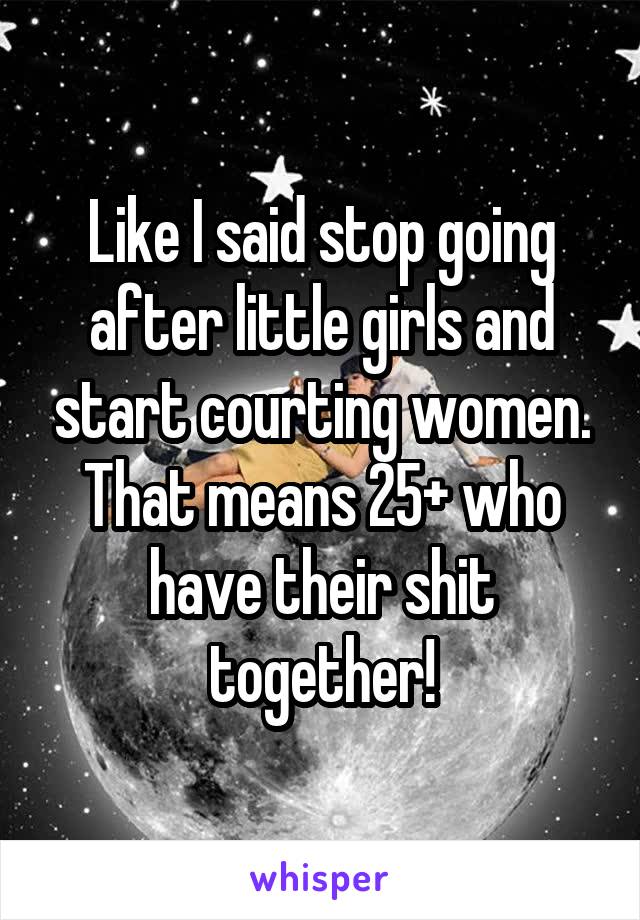 Like I said stop going after little girls and start courting women. That means 25+ who have their shit together!