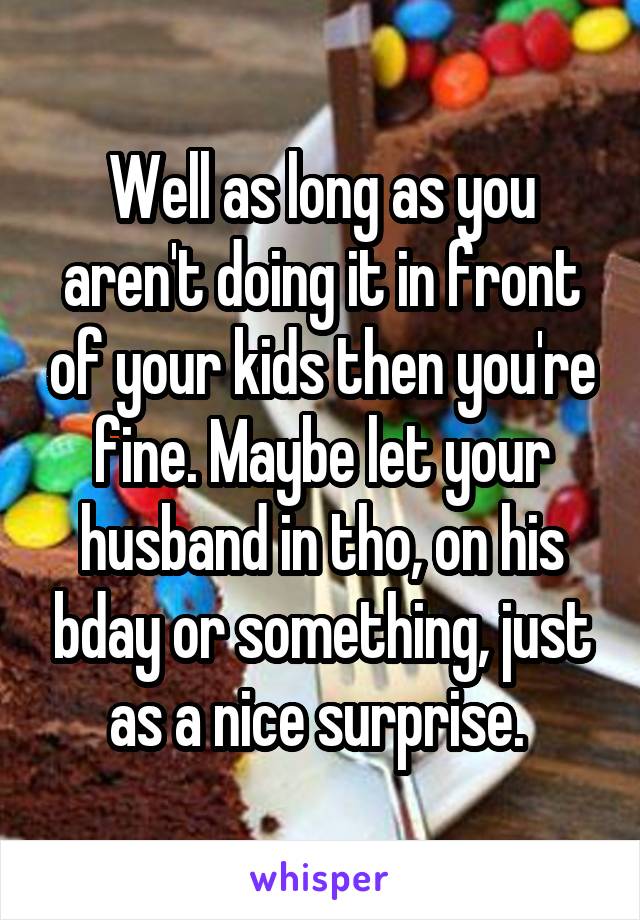 Well as long as you aren't doing it in front of your kids then you're fine. Maybe let your husband in tho, on his bday or something, just as a nice surprise. 