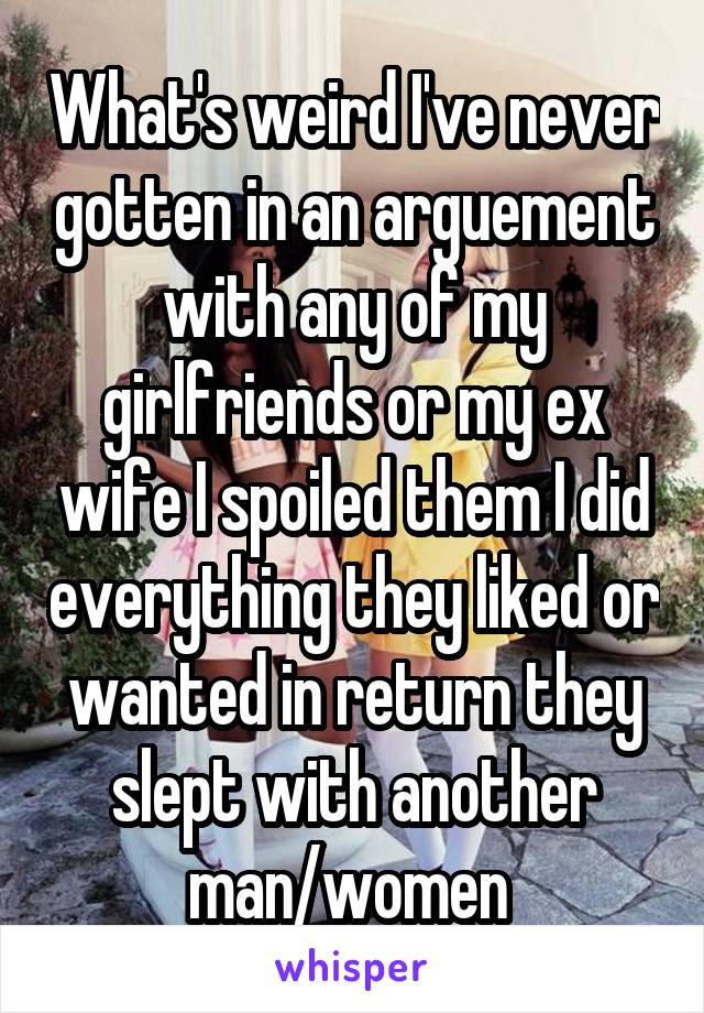 What's weird I've never gotten in an arguement with any of my girlfriends or my ex wife I spoiled them I did everything they liked or wanted in return they slept with another man/women 