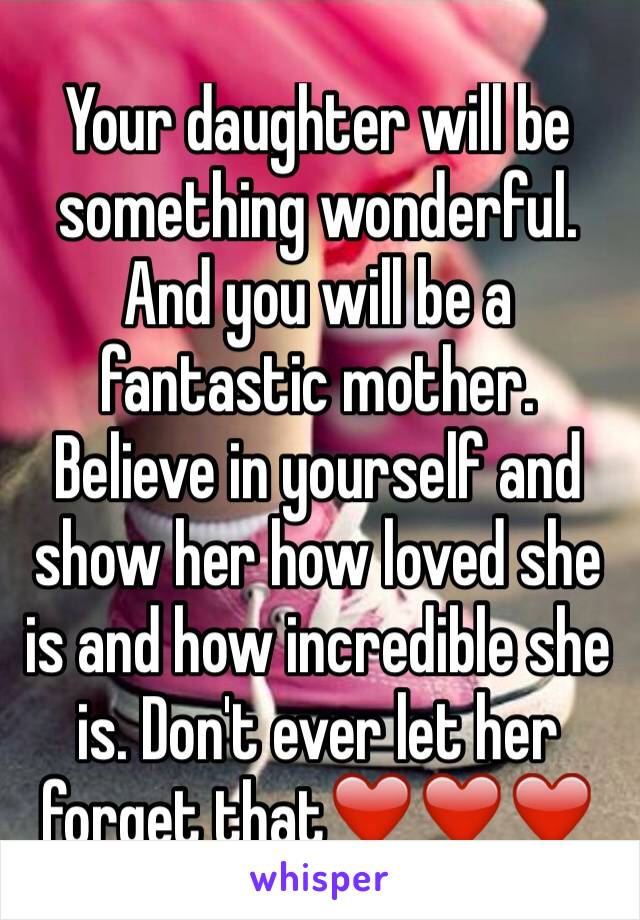 Your daughter will be something wonderful. And you will be a fantastic mother. Believe in yourself and show her how loved she is and how incredible she is. Don't ever let her forget that❤️❤️❤️