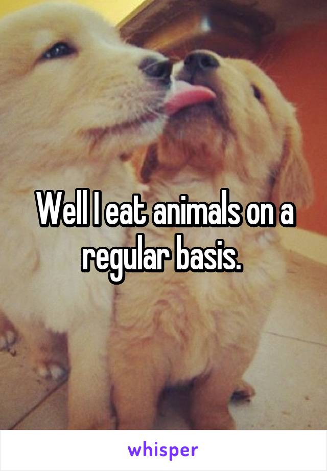 Well I eat animals on a regular basis. 