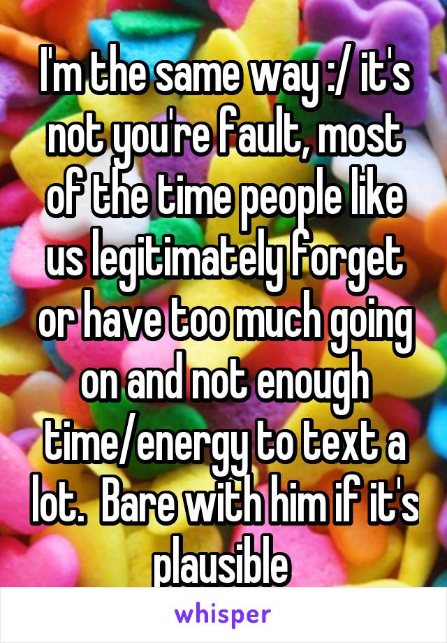I'm the same way :/ it's not you're fault, most of the time people like us legitimately forget or have too much going on and not enough time/energy to text a lot.  Bare with him if it's plausible 