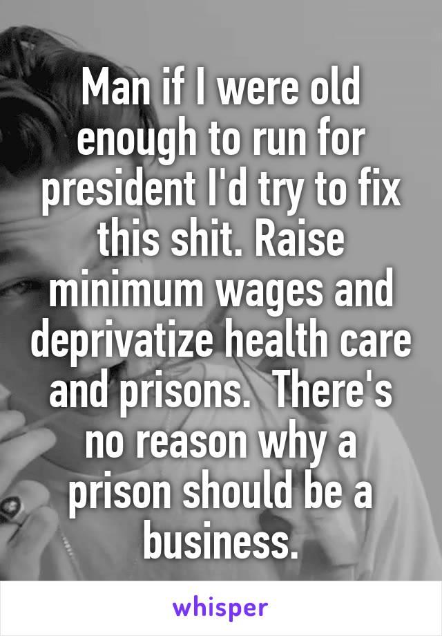 Man if I were old enough to run for president I'd try to fix this shit. Raise minimum wages and deprivatize health care and prisons.  There's no reason why a prison should be a business.