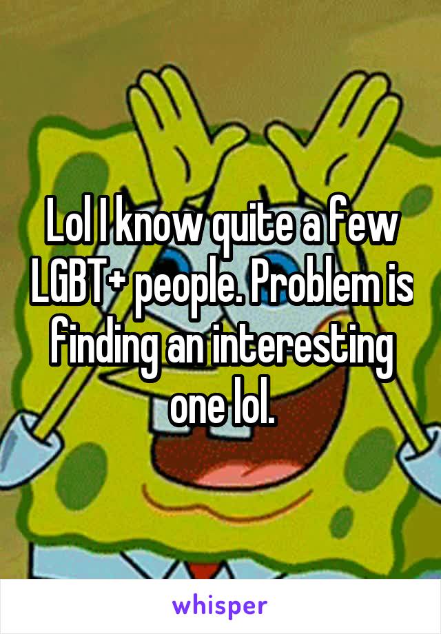 Lol I know quite a few LGBT+ people. Problem is finding an interesting one lol.