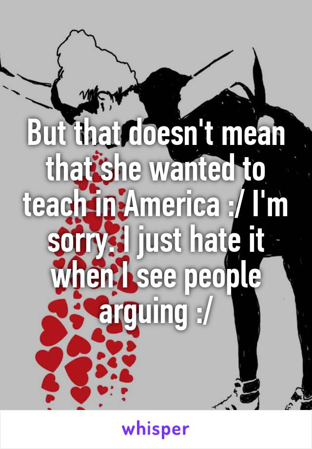 But that doesn't mean that she wanted to teach in America :/ I'm sorry. I just hate it when I see people arguing :/