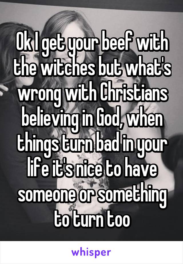 Ok I get your beef with the witches but what's wrong with Christians believing in God, when things turn bad in your life it's nice to have someone or something to turn too