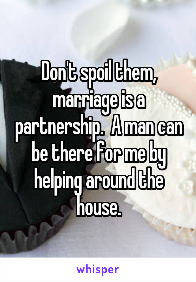 Don't spoil them, marriage is a partnership.  A man can be there for me by helping around the house.