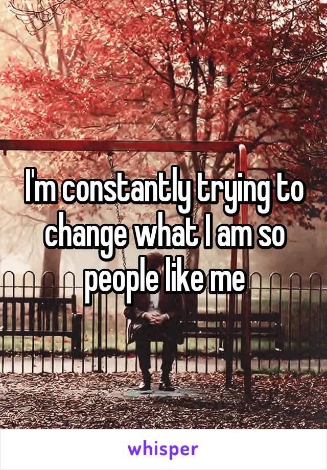I'm constantly trying to change what I am so people like me