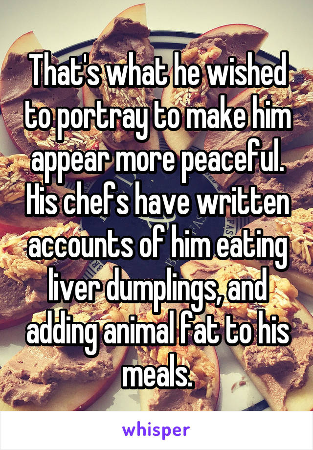 That's what he wished to portray to make him appear more peaceful. His chefs have written accounts of him eating liver dumplings, and adding animal fat to his meals.