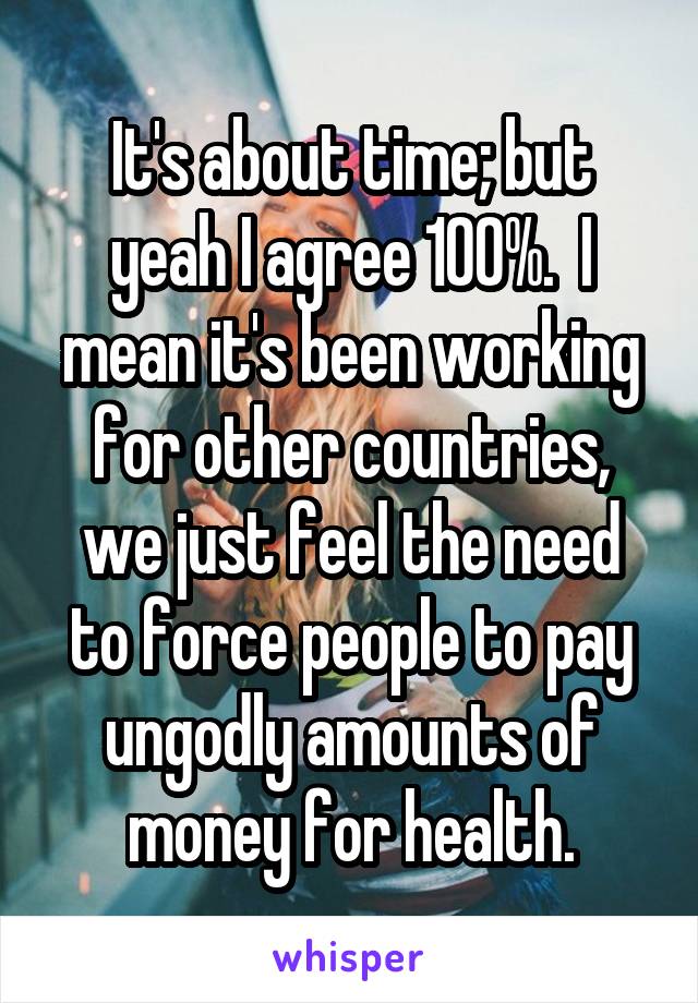 It's about time; but yeah I agree 100%.  I mean it's been working for other countries, we just feel the need to force people to pay ungodly amounts of money for health.