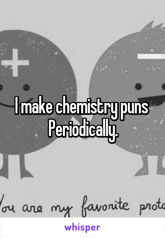 I make chemistry puns 
Periodically.