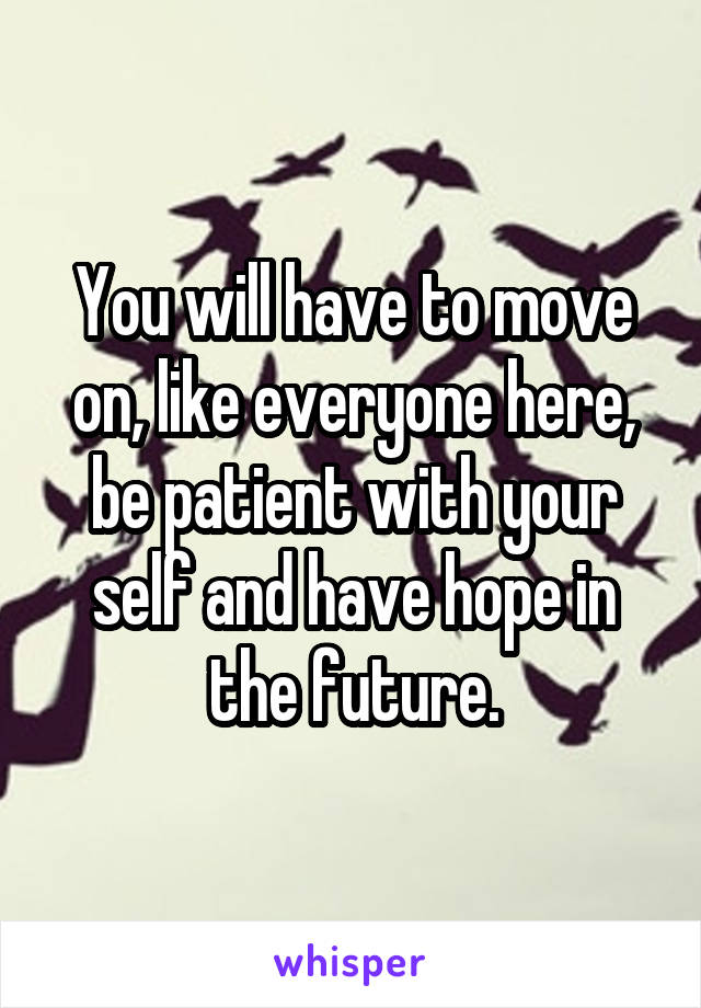 You will have to move on, like everyone here, be patient with your self and have hope in the future.
