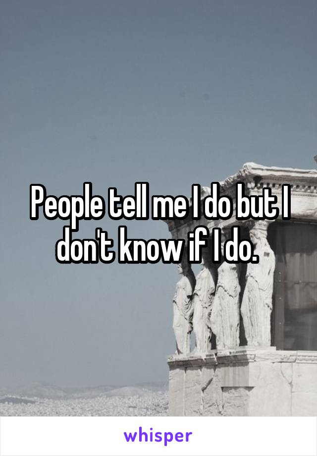 People tell me I do but I don't know if I do. 