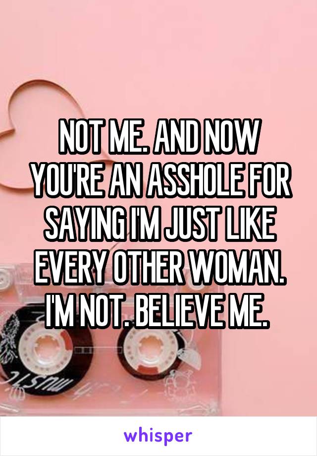 NOT ME. AND NOW YOU'RE AN ASSHOLE FOR SAYING I'M JUST LIKE EVERY OTHER WOMAN. I'M NOT. BELIEVE ME. 
