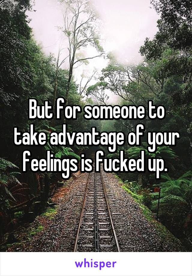 But for someone to take advantage of your feelings is fucked up. 