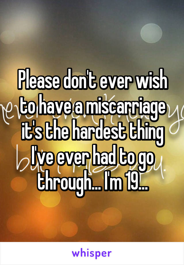 Please don't ever wish to have a miscarriage it's the hardest thing I've ever had to go through... I'm 19...