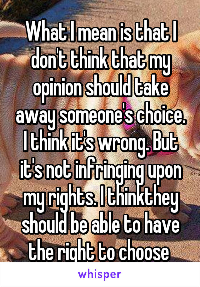 What I mean is that I don't think that my opinion should take away someone's choice. I think it's wrong. But it's not infringing upon my rights. I thinkthey should be able to have the right to choose 