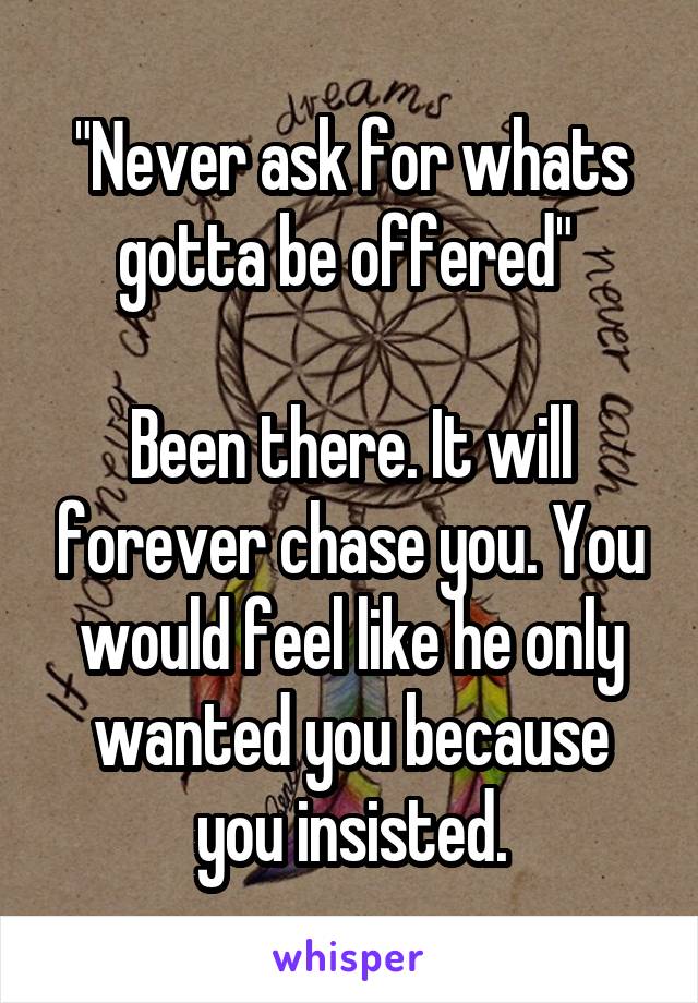 "Never ask for whats gotta be offered" 

Been there. It will forever chase you. You would feel like he only wanted you because you insisted.