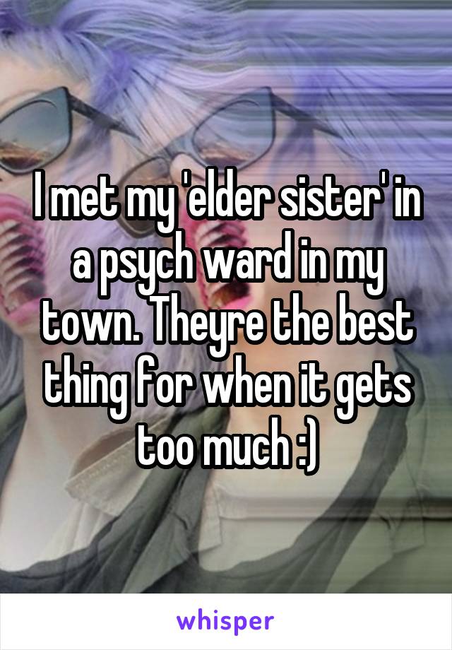 I met my 'elder sister' in a psych ward in my town. Theyre the best thing for when it gets too much :)
