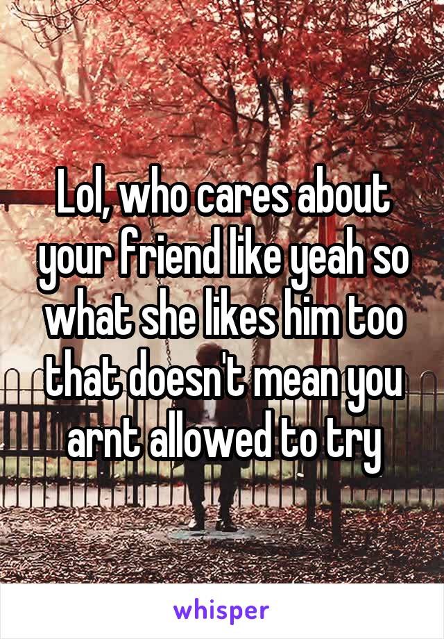 Lol, who cares about your friend like yeah so what she likes him too that doesn't mean you arnt allowed to try