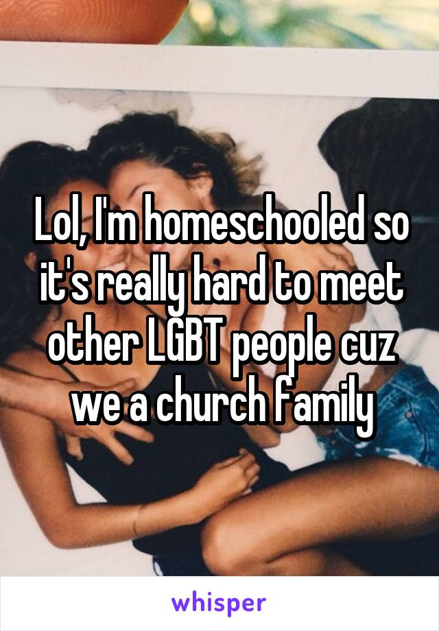 Lol, I'm homeschooled so it's really hard to meet other LGBT people cuz we a church family