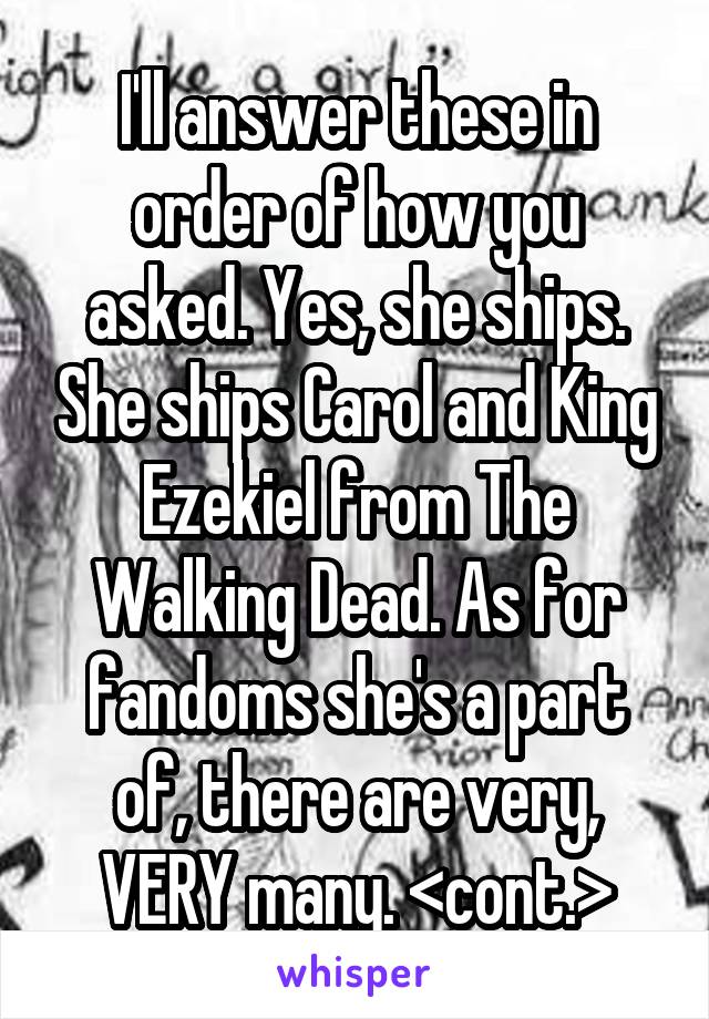 I'll answer these in order of how you asked. Yes, she ships. She ships Carol and King Ezekiel from The Walking Dead. As for fandoms she's a part of, there are very, VERY many. <cont.>