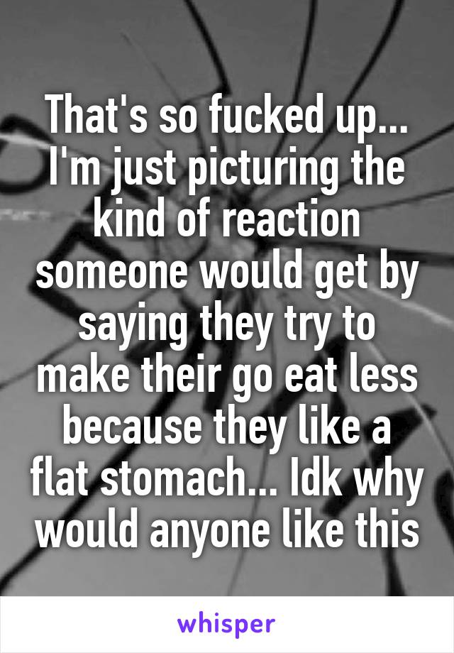 That's so fucked up... I'm just picturing the kind of reaction someone would get by saying they try to make their go eat less because they like a flat stomach... Idk why would anyone like this