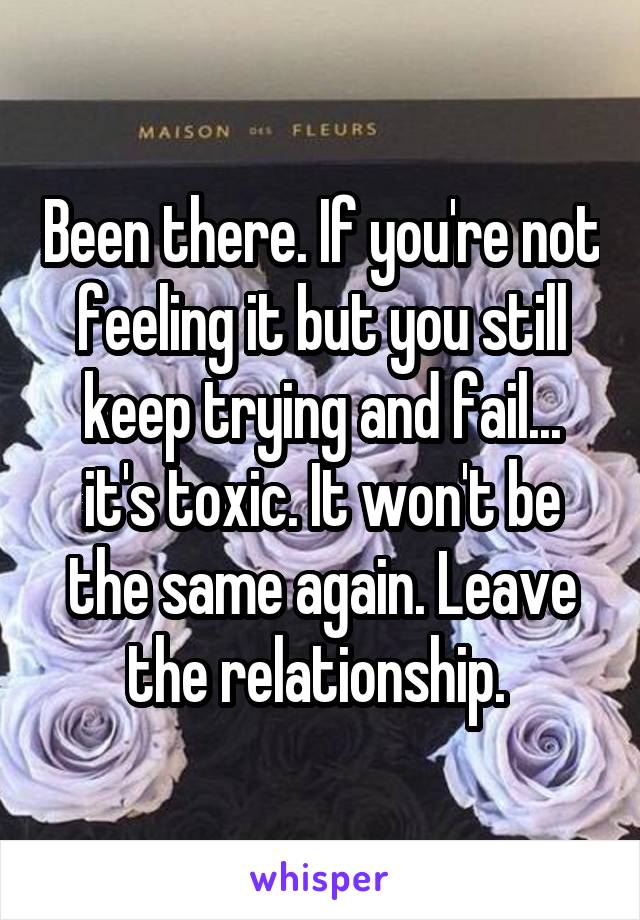 Been there. If you're not feeling it but you still keep trying and fail... it's toxic. It won't be the same again. Leave the relationship. 