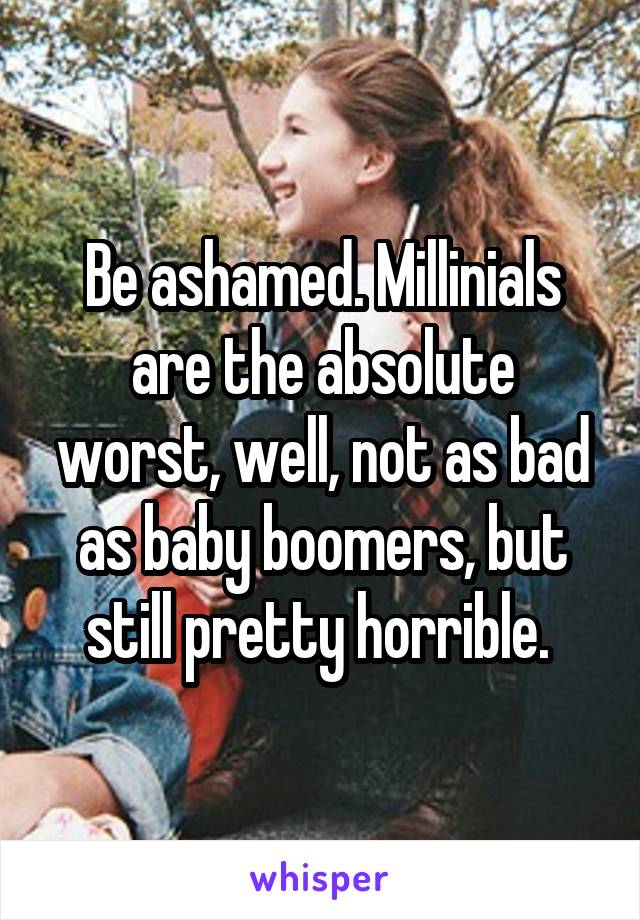 Be ashamed. Millinials are the absolute worst, well, not as bad as baby boomers, but still pretty horrible. 