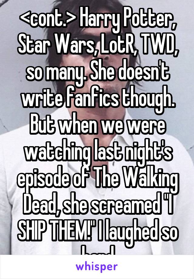 <cont.> Harry Potter, Star Wars, LotR, TWD, so many. She doesn't write fanfics though. But when we were watching last night's episode of The Walking Dead, she screamed "I SHIP THEM!" I laughed so hard