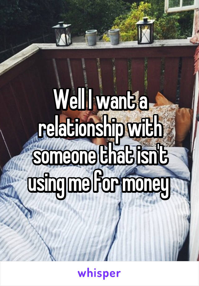 Well I want a relationship with someone that isn't using me for money 