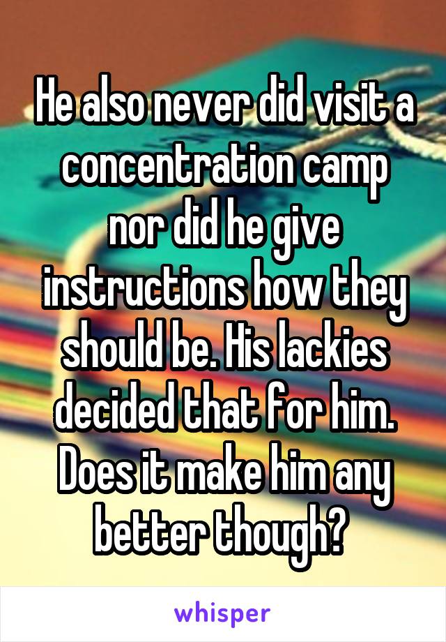 He also never did visit a concentration camp nor did he give instructions how they should be. His lackies decided that for him.
Does it make him any better though? 