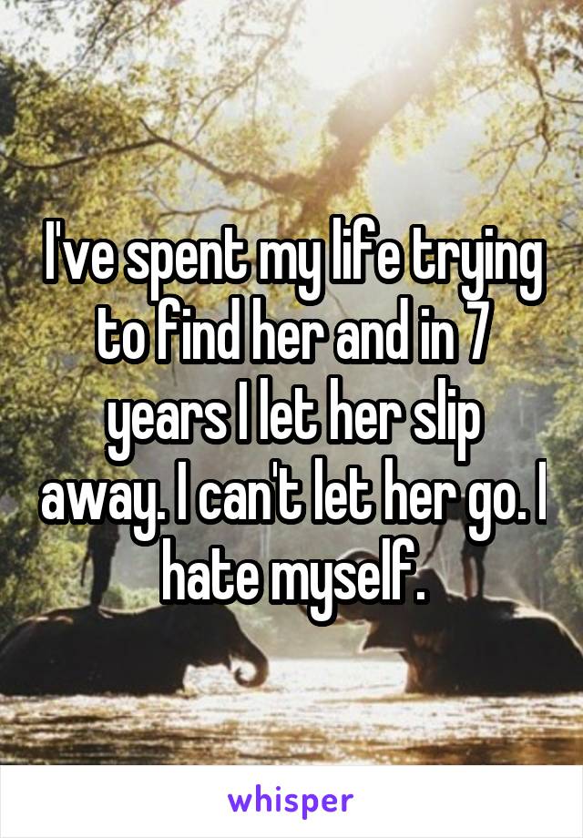I've spent my life trying to find her and in 7 years I let her slip away. I can't let her go. I hate myself.