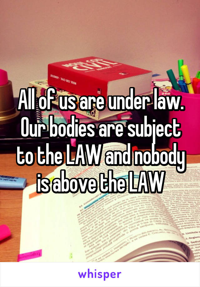 All of us are under law. Our bodies are subject to the LAW and nobody is above the LAW